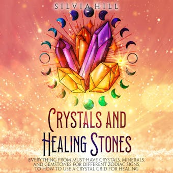 Crystals and Healing Stones: Everything from Must-Have Crystals, Minerals, and Gemstones for Different Zodiac Signs, to How to Use a Crystal Grid for Healing - Silvia Hill