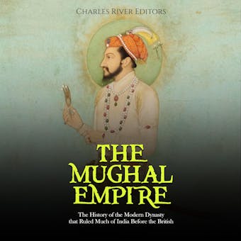 The Mughal Empire: The History of the Modern Dynasty that Ruled Much of India Before the British - Charles River Editors