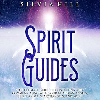 Spirit Guides: The Ultimate Guide to Contacting and Communicating with Your Guardian Angels, Spirit Animals, Archangels, and More - Silvia Hill