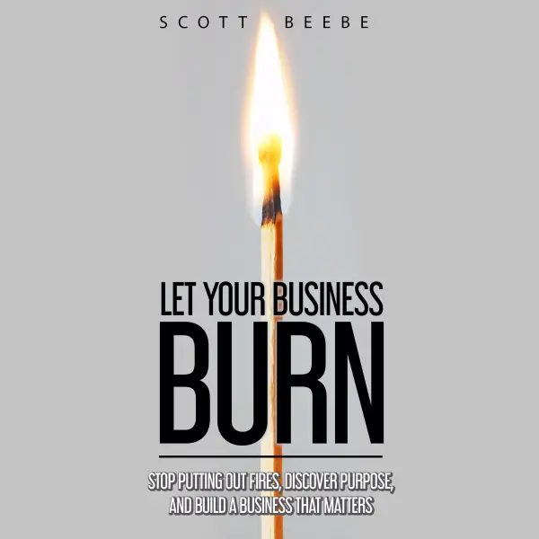 Let Your Business Burn : Stop Putting Out Fires, Discover Purpose, And Build A Business That Matters