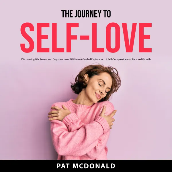 The Journey to Self-Love : Discovering Wholeness and Empowerment Within—A Guided Exploration of Self-Compassion and Personal Growth
