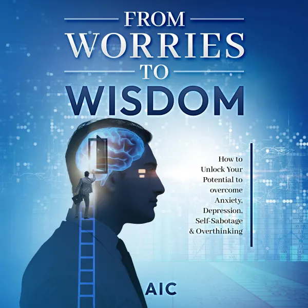 From Worries to Wisdom : How to Unlock Your Potential to overcome Anxiety, Depression, Self-Sabotage & Overthinking