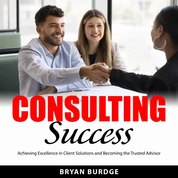 Consulting Success : Achieving Excellence in Client Solutions and Becoming the Trusted Advisor